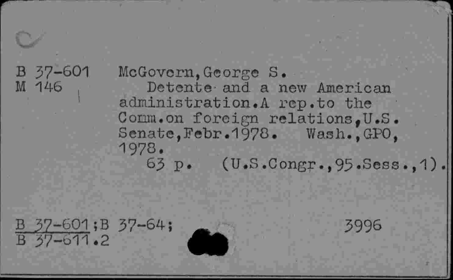 ﻿B 37-601 M 146 ,
McGovern,George S.
Detente- and a new American administration.A rep.to the Comm.on foreign relations,U.S. Senate,Febr.1978» Wash.,GPO, 1978.
63p.	(U.S.Congr.,95.Sess.,1).
B 37-601;B 37-64 ;
B 37-611.2
3996